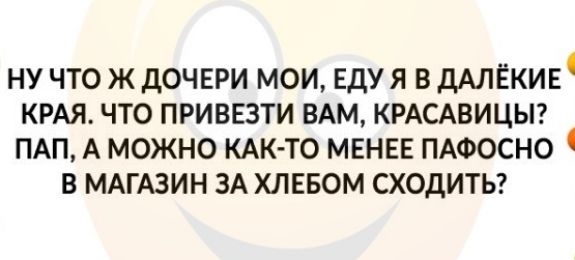 ну что ж дОЧЕРИ мои Едуя в дАлЕКИЕ КРАЯ что привезти ВАМ КРАСАВИЦЫ ПАП А можно КАК ТО МЕНЕЕ ПАФОСНО в МАГАЗИН ЗА ХЛЕБОМ сходитьг