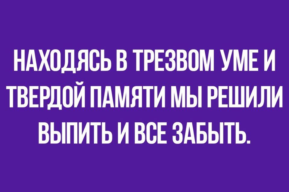 НАХОДЯСЬ В ТРЕЗВОМ УМЕ И ТВЕРДПЙ ПАМЯТИ МЫ РЕШИЛИ ВЫПИТЬ И ВСЕ ЗАБЫТЬ