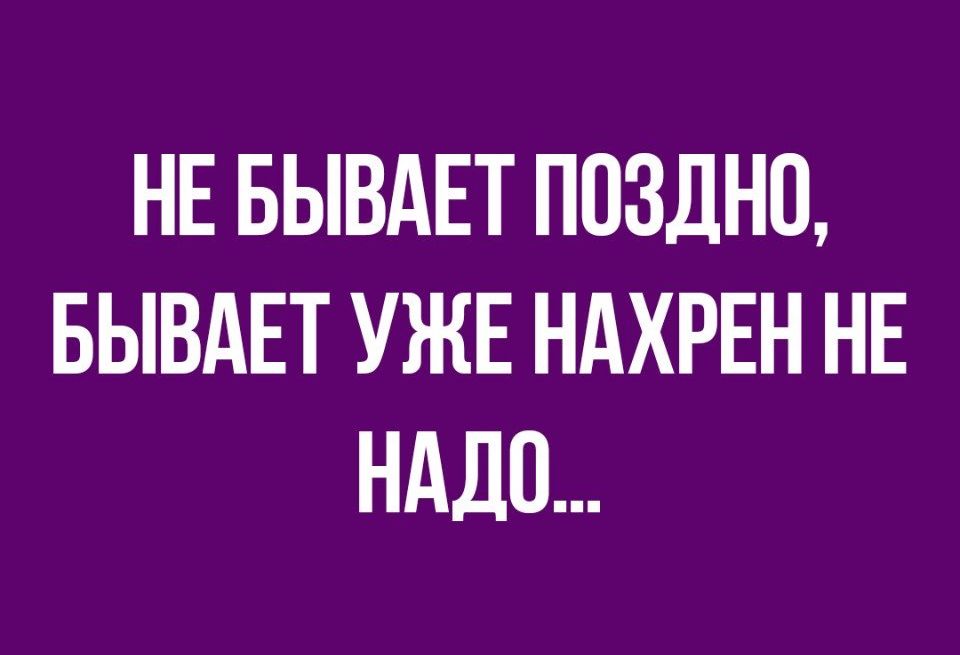 НЕ БЫВАЕТ ПОЗДНЦ БЫВАЕТ УЖЕ НАХРЕН НЕ НАДО
