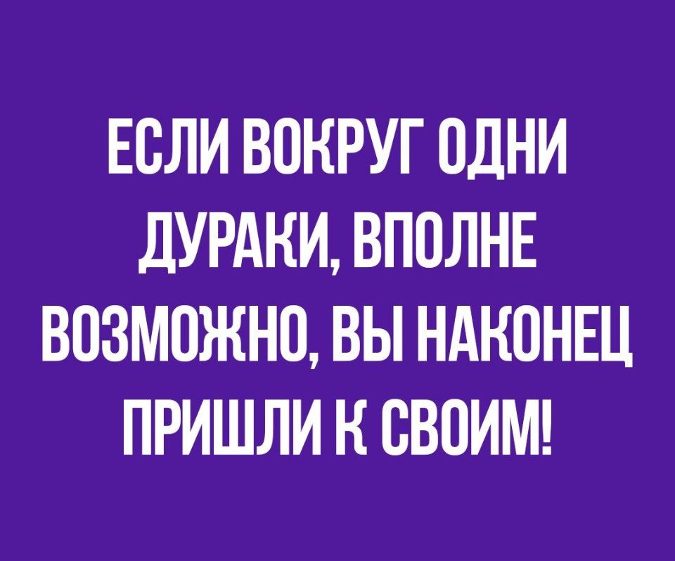 ЕОЛИ ВОКРУГ ОДНИ дУРАНИ ВПОЛНЕ ВОЗМОЖНО ВЫ НАКОНЕЦ ПРИШЛИ Н СВОИМ