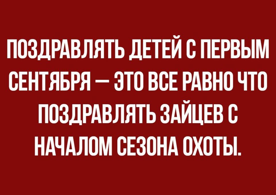 ППЗДРАВЛЯТЬ ДЕТЕЙ В ПЕРВЫМ СЕНТЯБРЯ ЭТО ВСЕ РАВНО ЧТО ПОЗДРАВЛЯТЬ ЗАЙЦЕВ С НАЧАЛОМ СЕЗОНА ОХОТЫ