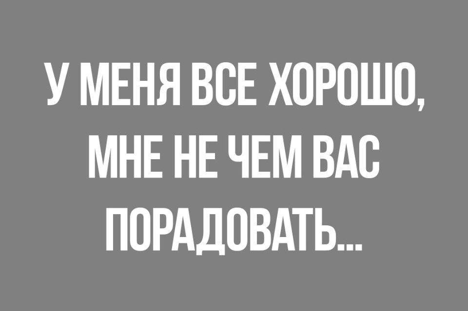 У МЕНЯ ВСЕ ХОРОШО МНЕ НЕ ЧЕМ ВАС ПОРАДОВАТЬ