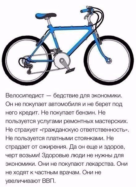 Велосипедист бедствие для экономики Он не покупает автомобиля и не берет под него кредит Не покупает бензин Не пользуется услугами ремонтных мастерских Не страхует гражданскую ответственность Не пользуется платными стоянками Не страдает от ожирения Да он еще и здоров черт возьми Здоровые люди не нужны для экономики Они не покупают лекарства Они не ходят к частным врачам Они не увеличивают ВВП