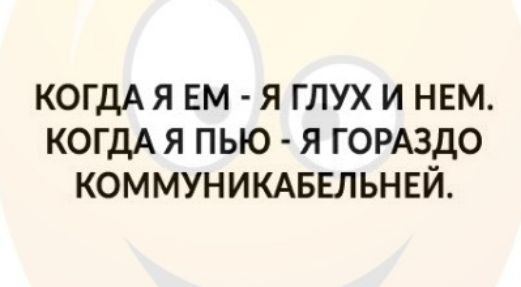 КОГДА Я ЕМ Я ГЛУХ И НЕМ КОГДА Я ПЬЮ Я ГОРАЗДО КОММУНИКАБЕЛЬНЕЙ