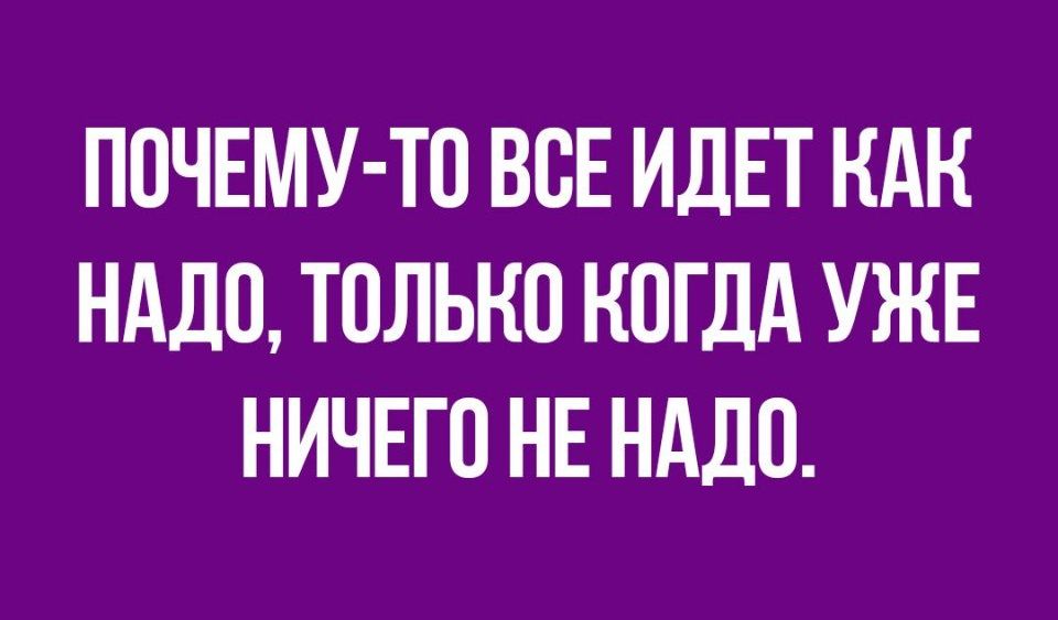 ПОЧЕМУ ТО ВОЕ ИДЕТ КАК НАДО ТОЛЬКО КОГДА УЖЕ НИЧЕГО НЕ НАДО