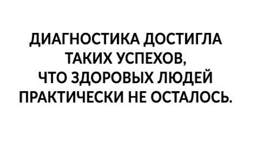 дИАГНОСТИКА дости ГЛА ТАКИХ успяхов что здоровых ЛЮДЕЙ ПРАКТИЧЕСКИ НЕ ОСТАЛОСЬ