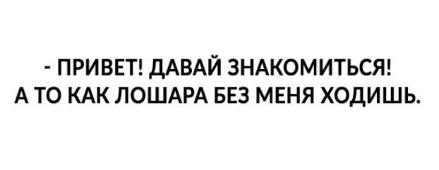 ПРИВЕТ ДАВАЙ ЗНАКОМИТЬСЯ А ТО КАК ЛОШАРА БЕЗ МЕНЯ ХОДИШЬ