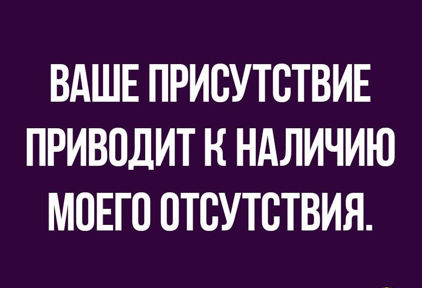 ВАШЕ ПРИСУТСТВИЕ ПРИВОДИТ Н НАЛИЧИЮ МОЕГО ОТСУТСТВИЯ