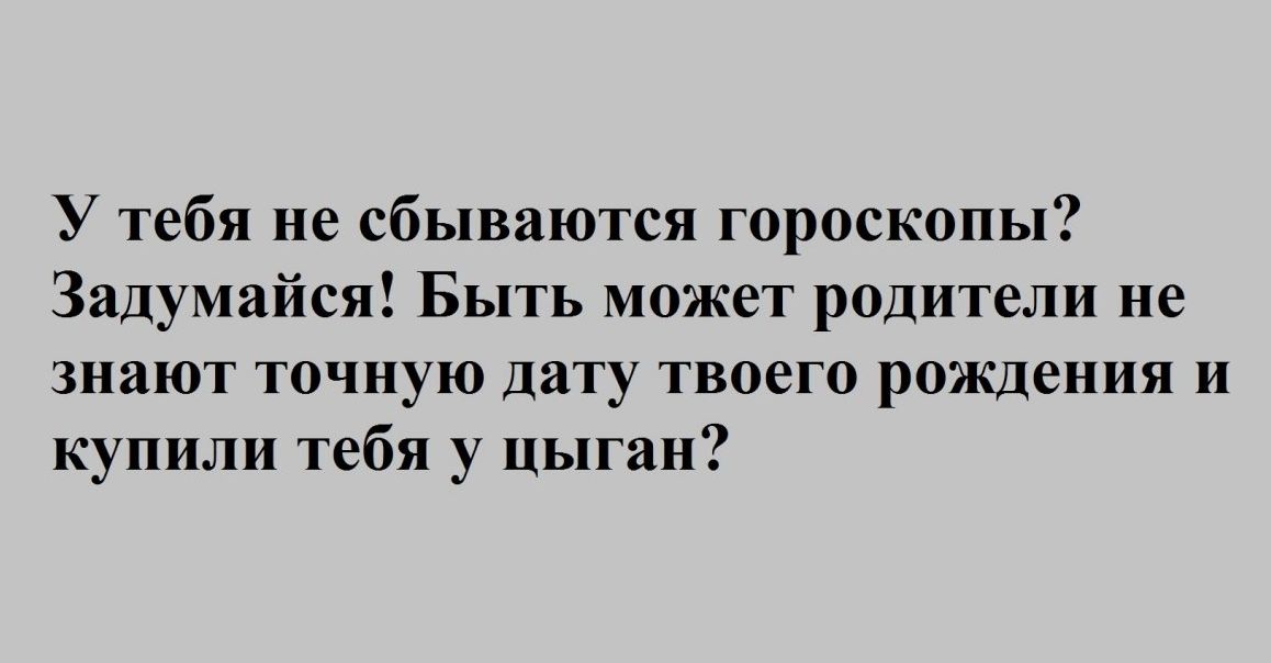 У тебя не сбываются гороскопы Задумайся Быть может родители не знают точную дату твоего рождения и купили тебя у цыган