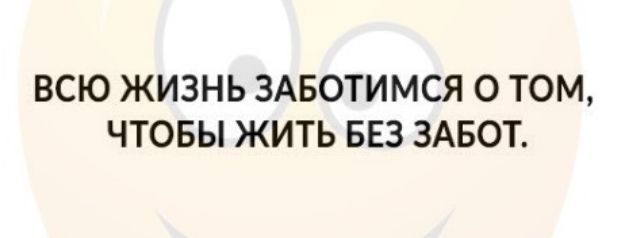 ВСЮ ЖИЗНЬ ЗАБОТИМСЯ 0 ТОМ ЧТОБЫ ЖИТЬ БЕЗ ЗАБОТ