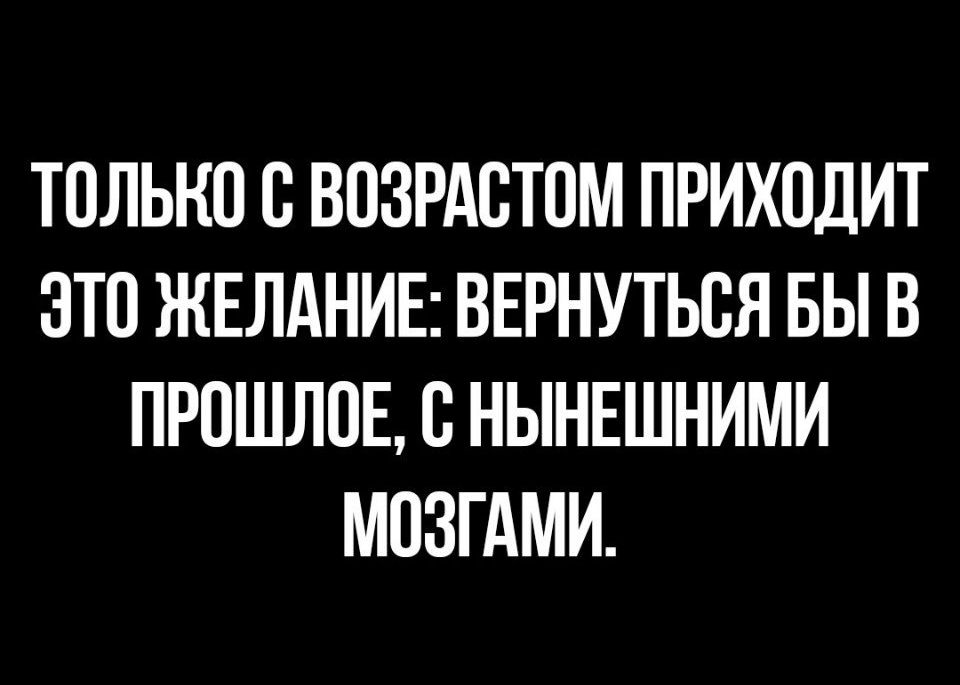 ТОЛЬКО В ВОЗРАВТОМ ПРИХОДИТ ЭТО ЖЕЛАНИЕ ВЕРНУТЬСЯ БЫ В ПРОШЛОЕ С НЫНЕШНИМИ МПЗГАМИ