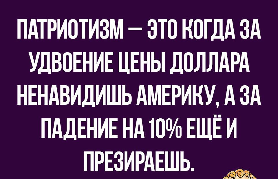 ПАТРИОТИЗМ ЭТО КОГДА ЗА УДВОЕНИЕ ЦЕНЫ ДОЛЛАРА НЕНАВИДИШЬ АМЕРИКУ А ЗА ПАДЕНИЕ НА 10 ЕЩЁ И ПРЕЗИРАЕШЬ _