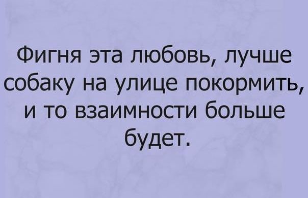 Фигня эта любовь лучше собаку на улице покормить и то взаимности больше будет
