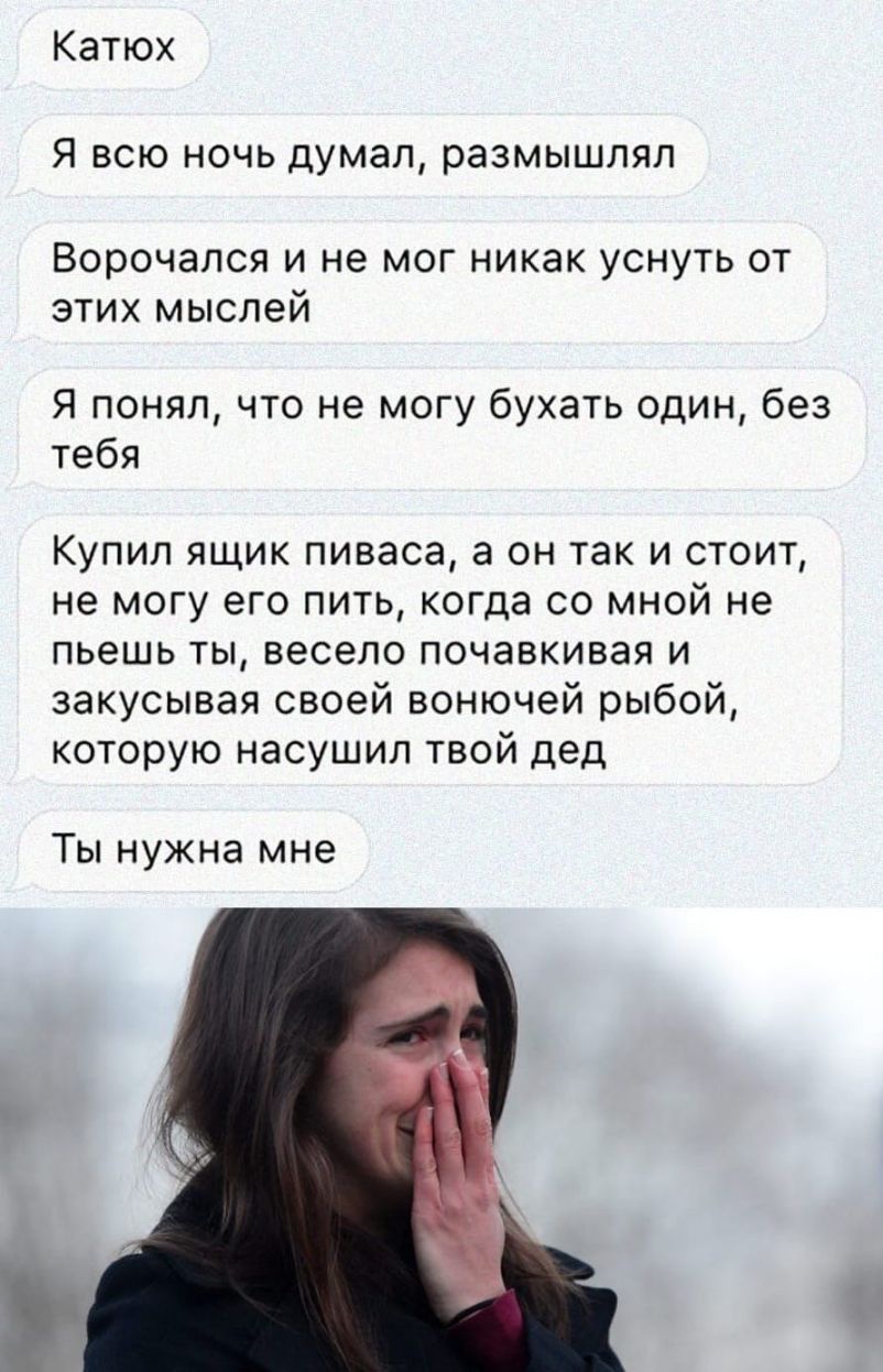 Катюх Я всю ночь думал размышлял Ворочался и не мог никак уснуть от этих мыслей Я понял что не могу бухать один без тебя Купил ящик пиваса а он так и стоит не могу его пить когда со мной не пьешь ты весело почавкивая и закусывая своей вонючей рыбой которую насушил твой дед Ты нужна мне