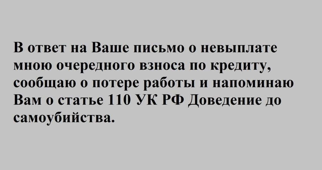 В ответ на Ваше письмо о невыплате мною очередного взноса по кредиту сообщаю о потере работы и напоминаю Вам о статье 110 УК РФ Доведение до самоубийства