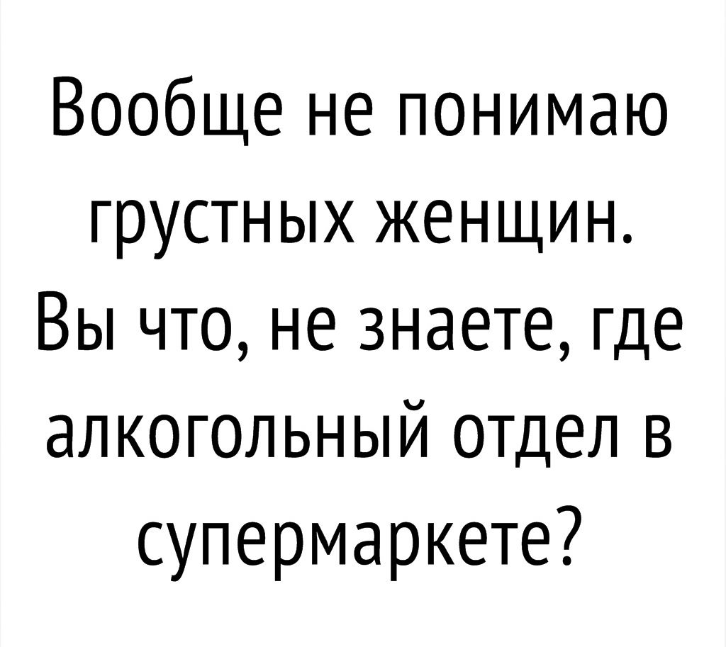 Вообще не понимаю грустных женщин Вы что не знаете где алкогольный отдел в супермаркете