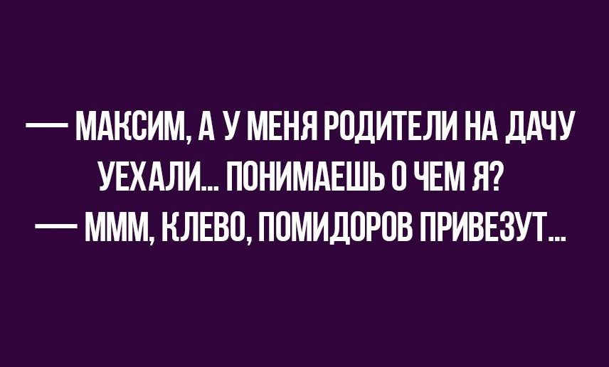 МАКСИМ А У МЕНЯ РОДИТЕЛИ НА ДАЧУ УЕХАЛИ ПОНИМАЕШЬ О ЧЕМ Я МММ НЛЕВО ПОМИДОРЦВ ПРИВЕЗУТ