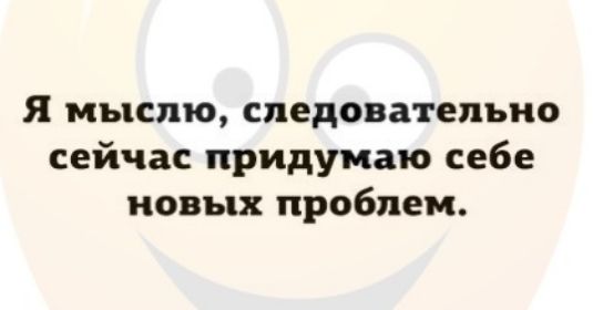 я мыслю следовательно сейчас придумаю себе новых проблем