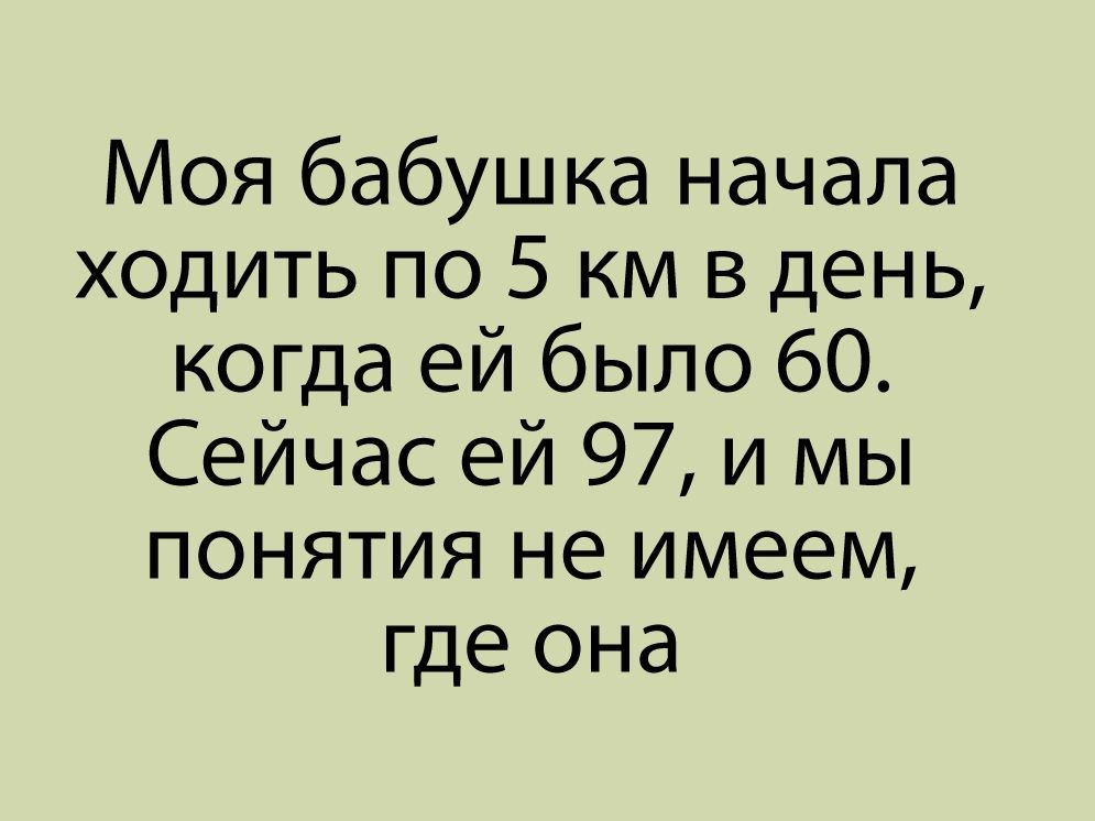 Моя бабушка начала ходить по 5 км в день когда ей было 60 Сейчас ей 97 и мы понятия не имеем где она