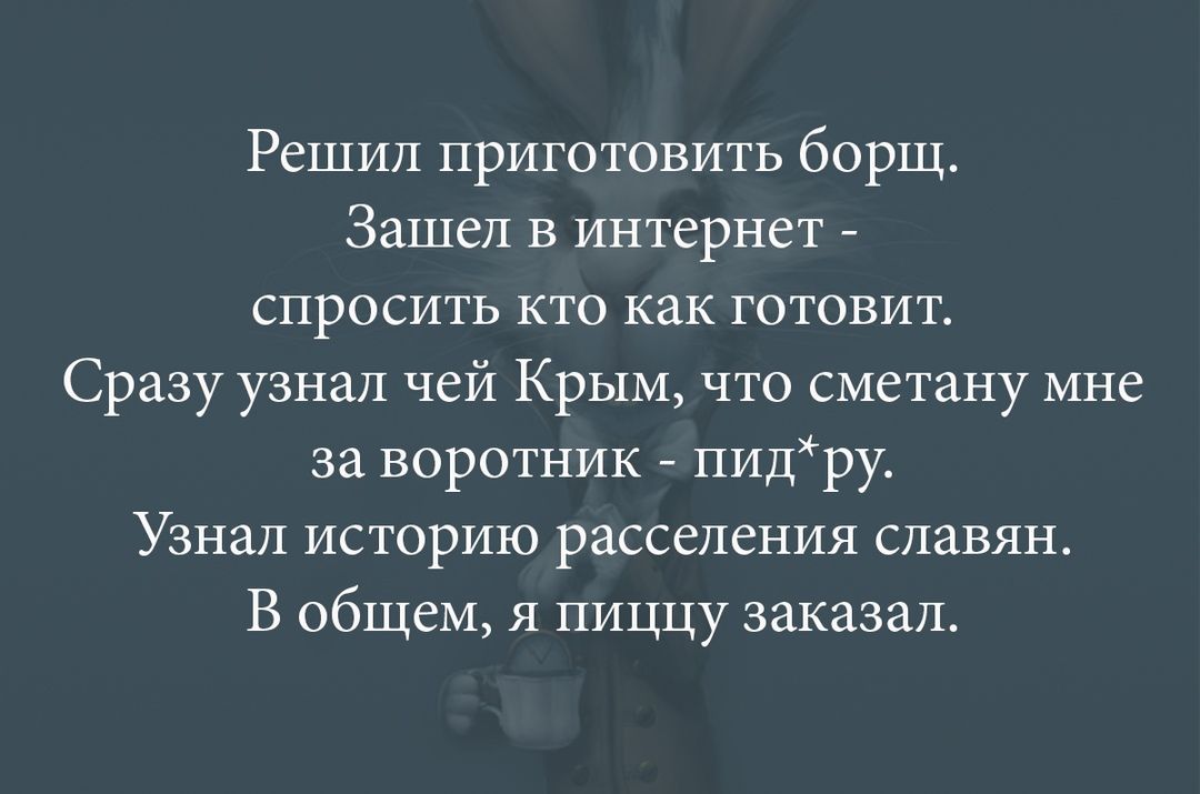 Решил приготовить борщ Зашел в интернет спросить кто как готовит Сразу узнал чей Крым что сметану мне за воротник пидру Узнал историю расселения славян В общем я пиццу заказал