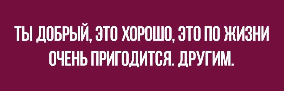 ТЫ ДОБРЫЙ ОТО ХОРОШО ОТО ПО ЖИЗНИ ОЧЕНЬ ПРИГОДИТОЯ дРУГИМ