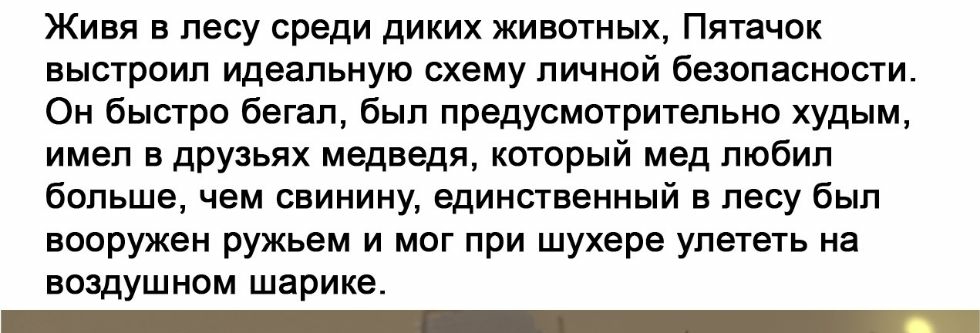 Живя в лесу среди диких животных Пятачок выстроил идеальную схему личной безопасности Он быстро бегал был предусмотрительно худым имел в друзьях медведя который мед любил больше чем свинину единственный в лесу был вооружен ружьем и мог при шухере улететь на воздушном шарике _