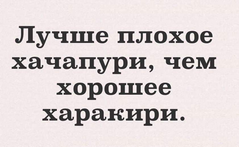 Лучше плохое хачапури чем хорошее харакири