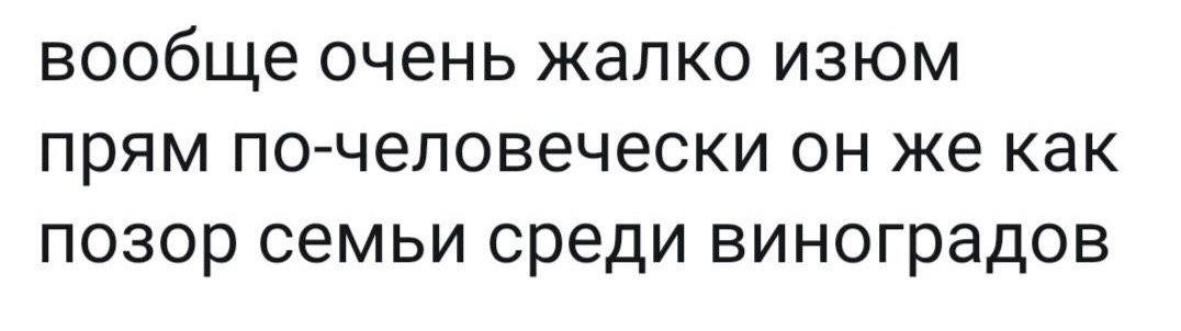 вообще очень жалко изюм прям по человечески он же как позор семьи среди виноградов