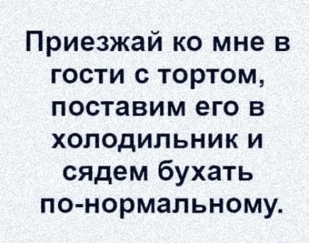 Приезжай ко мне в гости с тортом поставим его в холодильник и сядем бухать по нормальному