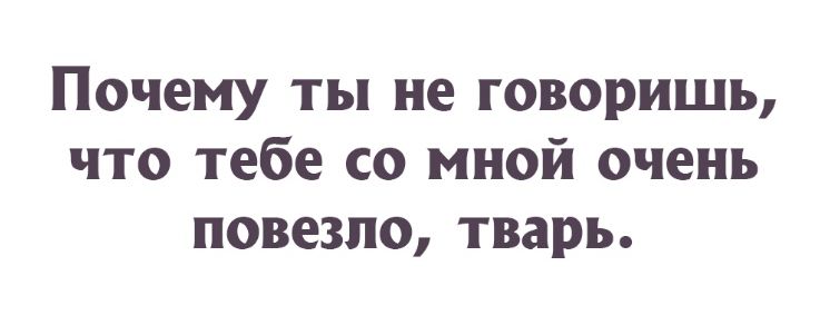 Почему ты не говоришь что тебе со мной очень повезло тварь