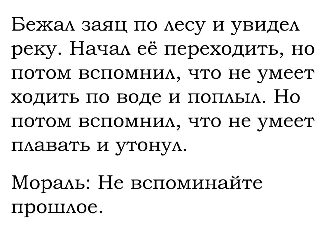 Бежа заяц по Аесу и увидеА реку НачаА её переходить но потом ВСПОМНИА что не умеет ходить по воде и ПОПАЬ1А Но потом ВСПОМНИА что не умеет ПАавать И утонуА Мореихь Не вспоминайте прОШАое