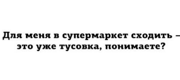 для меня в супермаркет сходить это уже тусовка понимаете