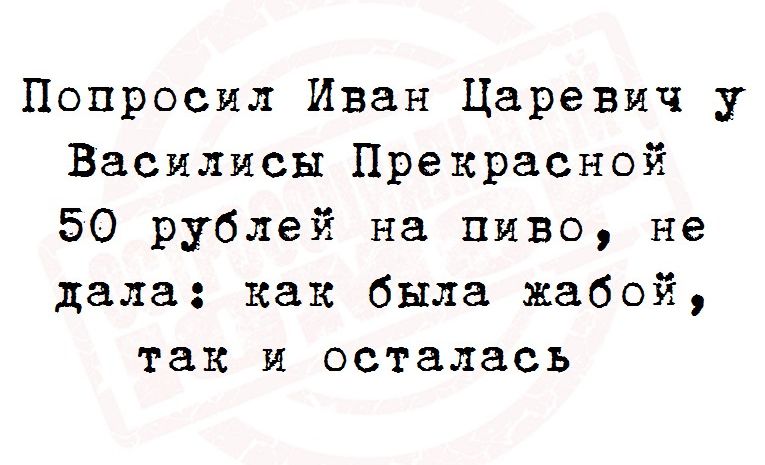 Попросил Иван Царевич у Василисы Прекрасной 50 рублей на пиво не дала как была жабой так и осталась