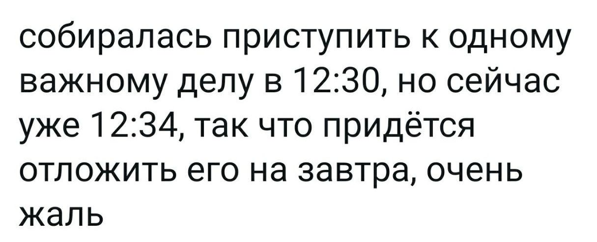 собиралась приступить к одному важному делу в 1230 но сейчас уже 1234 так что придётся отложить его на завтра очень жаль