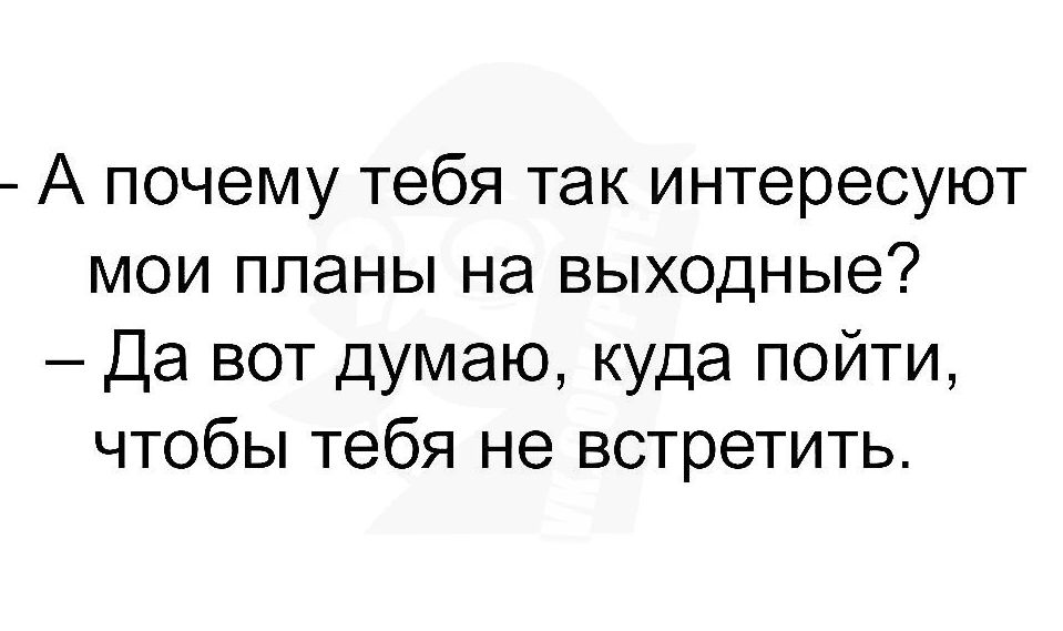 А почему тебя так интересуют мои планы на выходные Да вот думаю куда пойти чтобы тебя не встретить