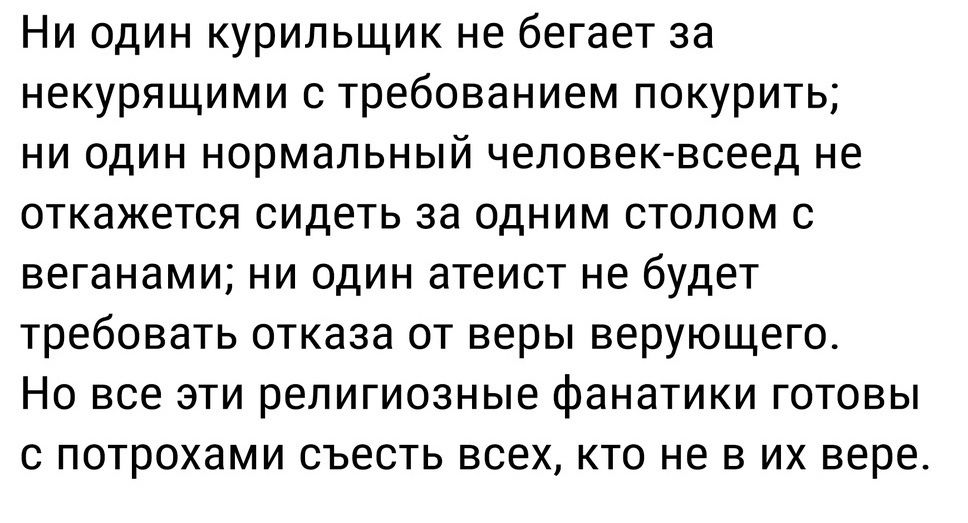 Ни один курильщик не бегает за некурящими с требованием покурить ни один нормальный человек всеед не откажется сидеть за одним столом с веганами ни один атеист не будет требовать отказа от веры верующего Но все эти религиозные фанатики готовы с потрохами съесть всех кто не в их вере