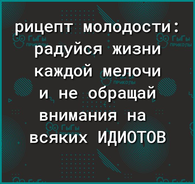 рицепт молодости радуйся жизни каждой мелочи и не обращай внимания на всяких ИДИОТОВ