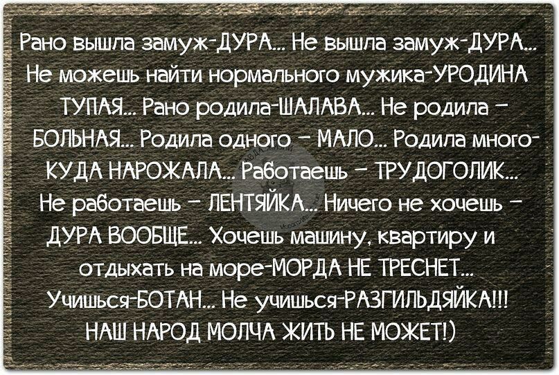 Рано вышла замуж дУРА Не вышла замуж дУРА _ Не можешь найти нормального мужика УРОДИНА ТУПАЯ Рано родила ШАЛАВА Не родила БОПЬНАЯ Родила одного МАЛО Родила много КУДА НАРОЖАЛА Работаешь ТРУДОГОПИК Не работаешь ПЕНТЯЙКА Ничего не хочешь дУРА ВООБЩЕ Хочешь машину кввртиру и отдыхать на мореМОРДА НЕ ТРЕСНЕТ УчишьсяБОТАН Не учишься РАЗГИПЬДЯЙКА НАШ НАРОД МОПЧА ЖИТЬ НЕ МОЖЕТ