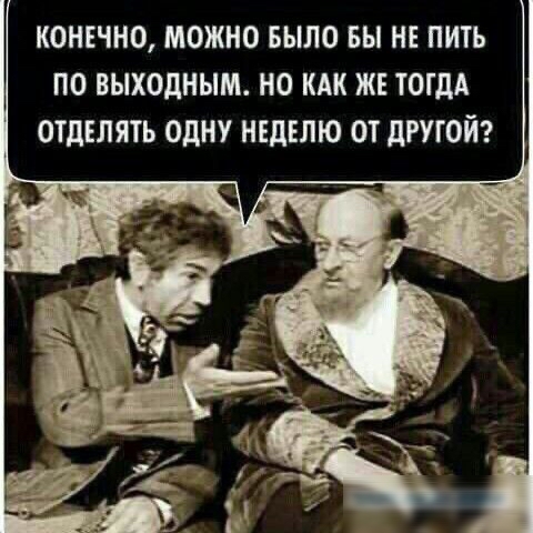 КОНЕЧНО МОЖНО БЫЛО БЫ НЕ ПИТЬ ПО ВЫХОДНЫМ НО КАК ЖЕ ТОГДА ОТДЕЛЯТЬ ОДНУ НЕДЕЛЮ ОТ дРУГОЙ