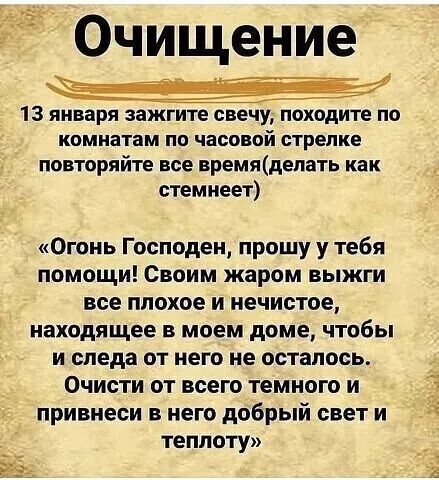 Очищение 13 января зажгите свечу походите по комнатам по часовой стрелке повторяйте все времяделать как стемнеет Огонь Господен прошу у тебя помощи Своим жаром выжги все плохое и нечистое иаходящее в моем доме чтобы и следа от него не осталось Очисти от всею темного и привнеси в него добрый свет и теплоту
