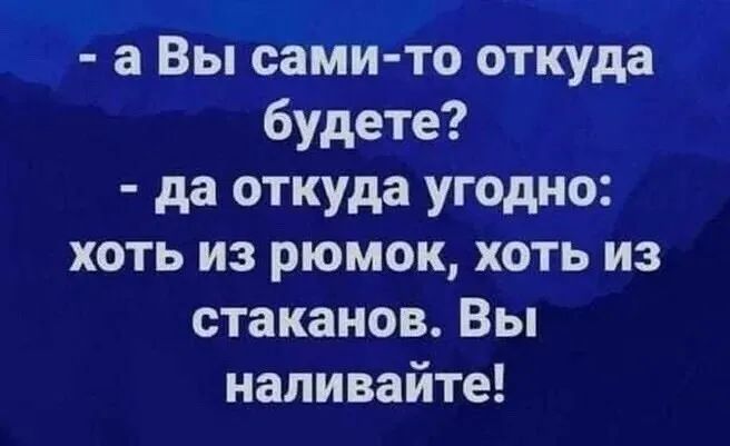 а Вы сам и то о куда будете да откуда угодно хоть из рюмок хоть из стаканов Вы напивайте