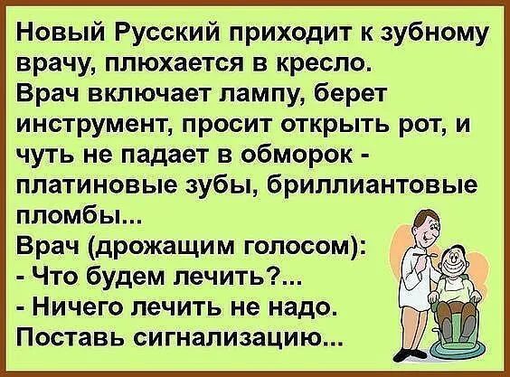 Новый Русский приходит к зубному врачу плюхается в кресло Врач включает лампу берет инструмент просит открыть рот и чуть не падает в обморок платиновые зубы бриллиантовые пломбы Врач дрожащим голосом Что будем лечить Ничего лечить не надо Поставь сигнализацию