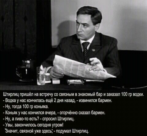 Штирпиц пришёл на встречу со связным в энакомый бар и заказал 100 гр води. Водка у нас кончилась ещё 2 дня назад,  извинился бармен. Ну, тогда 100 гр коньяха.. Коньяку нас кончился вчера,  огорчённо сказал бармен.  Ну, а пивото есть?  Спросил штирлиц. Увы, закончилось сегодня утром! 