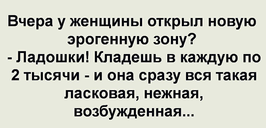Вчера у женщины открыл новую эрогенную зону?  Ладошки! Кладешь в каждую по 2 тысячи  и она сразу вся такая ласковая, нежная, возбужденная...
