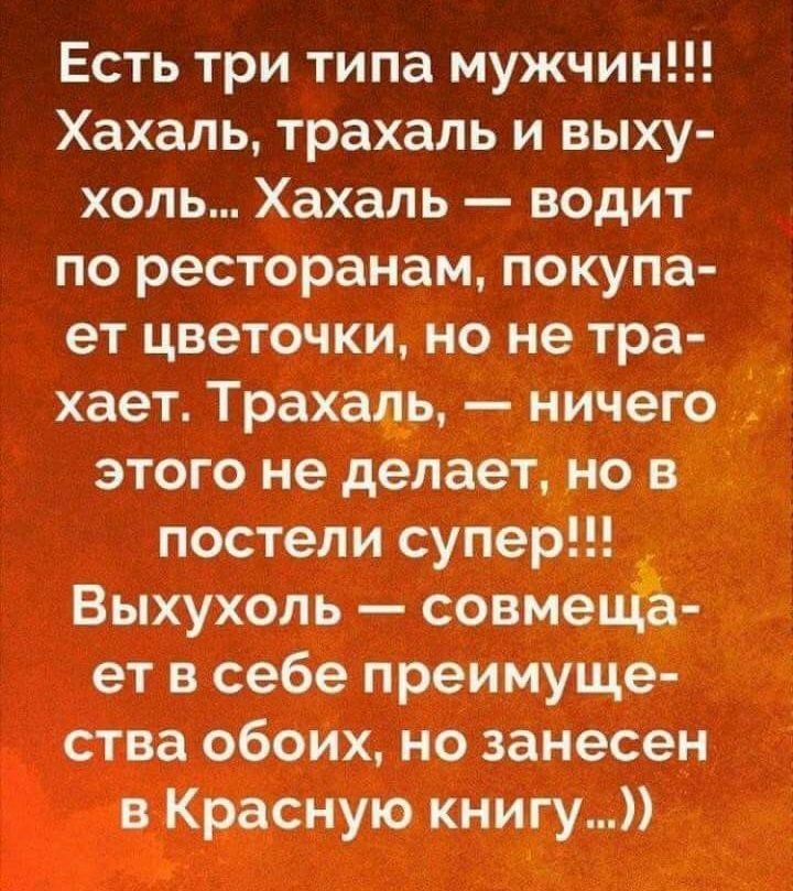 Есть три типа мужчин!!! Хахаль, трахаль и выху холь... Хахаль  водит по ресторанам, покупа ет цветочки, но не тра хает. Трахаль,  ничего этого не делает, но в постели супер. Выхухоль  совмецёа ет в себе преимуще ства обоих, но занесен в красную книгу...