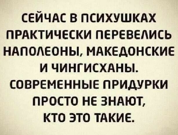 Сейчас в психушках практически перевелись наполеоны, македонские и чингисханы. Современные придурки просто не знают, кто это такие.
