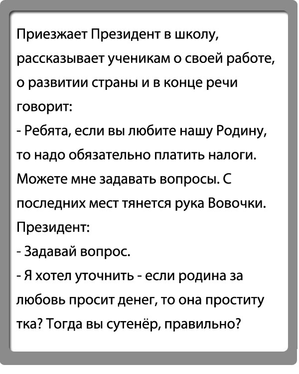 Приезжает президент в школу, рассказывает ученикам о своей работе, о развитии страны и в конце речи говорит:  ребята, если вы любите нашу родину, то надо обязательно платить налоги. Можете мне задавать вопросы. С последних мест тянется рука вовочки. Президент:  задавай вопрос. Я хотел уточнить  если родина за любовь просит денег, то она проститу тка? Тогда вы сутенёр, правильно?