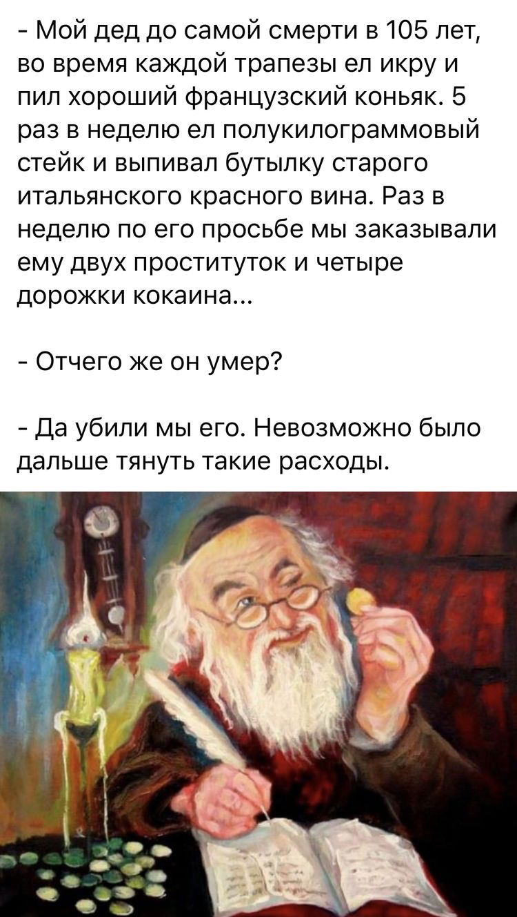 мой дед до самой смерти в 105 лет, во время каждой трапезы ел икру и пил хороший французский коньяк. 5 раз в неделю ел полукилограммовый стейк и выпивал бутылку старого итальянского красного вина. Раз в неделю по его просьбе мы заказывали ему двух проституток и четыре дорожки кокаина...  Отчего же он умер?  Да убили мы его. Невозможно было дальше тянуть такие расходы.