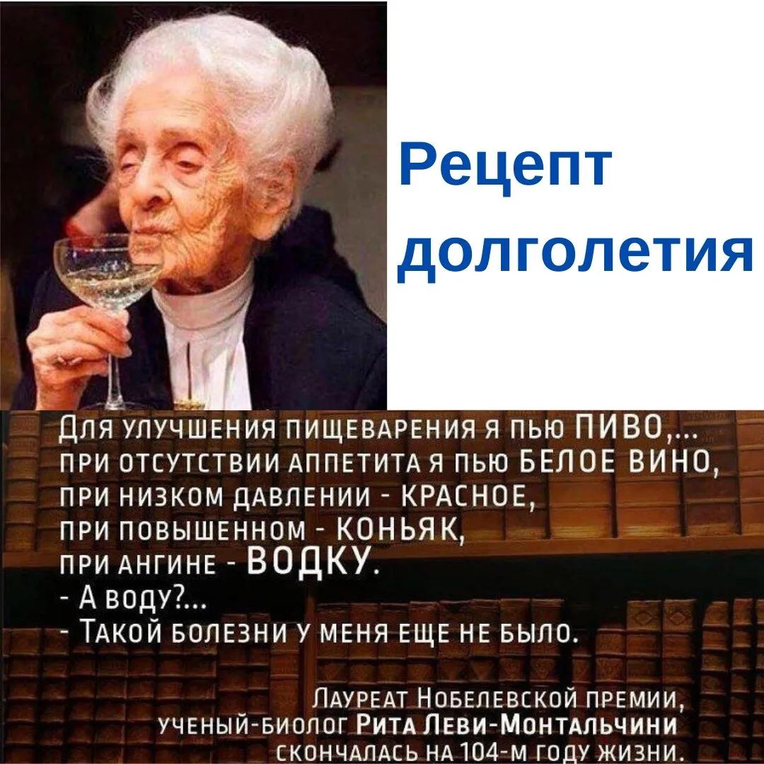 1 Ь _ Для УЛУЧШЕНИЯ ПИЩЕВАРЕНИЯ я пью ПИВО при отсутствии АППЕТИТА я пью БЕЛОЕ ВИНО при низком ДАВЛЕНИИ КРАСНОЕ при повышшном КОНЬЯ К при АНГИНЕ ВОДКУ Аводу ТАКОЙ волвни у МЕНЯ ЕЩЕ НЕ БЫЛО _ ЛАУРЕАТ Новвлввской премии УЧЕНЫИ БИОЛОГ РИТАЛЕВИ МОНТАЛЬЧИНИ СКОНЧАЛАСЬ НА104м году жизни