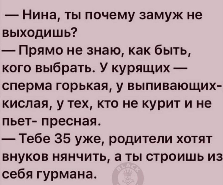 Нина ты почему замуж не выходишь Прямо не знаю как быть кого выбрать У курящих сперма горькая у выпивающих кислая у тех кто не курит и не пьет пресная Тебе 35 уже родители хотят внуков нянчить а ты строишь из себя гурмана